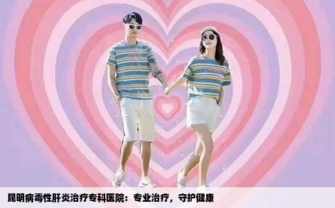 昆明病毒性肝炎治疗专科医院：专业治疗，守护健康