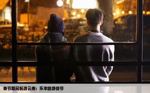 春节期间畅游云南：乐享旅游佳节