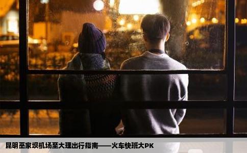 昆明巫家坝机场至大理出行指南——火车快班大PK