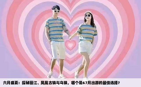 六月盛夏：探秘丽江、凤凰古镇与乌镇，哪个是67月出游的最佳选择？