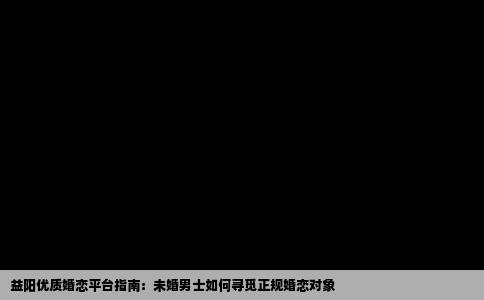 益阳优质婚恋平台指南：未婚男士如何寻觅正规婚恋对象