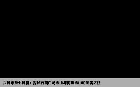 六月末至七月初：探秘云南白马雪山与梅里雪山的绝美之旅