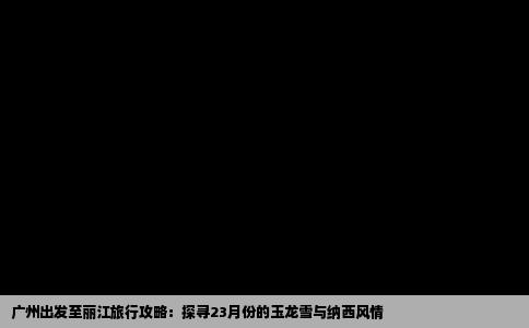 广州出发至丽江旅行攻略：探寻23月份的玉龙雪与纳西风情