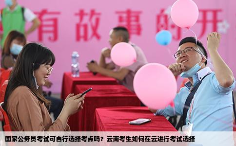 国家公务员考试可自行选择考点吗？云南考生如何在云进行考试选择