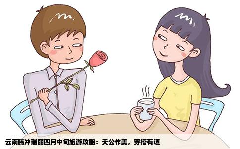 云南腾冲瑞丽四月中旬旅游攻略：天公作美，穿搭有道