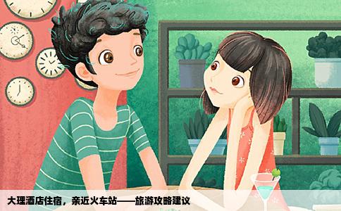 大理酒店住宿，亲近火车站——旅游攻略建议