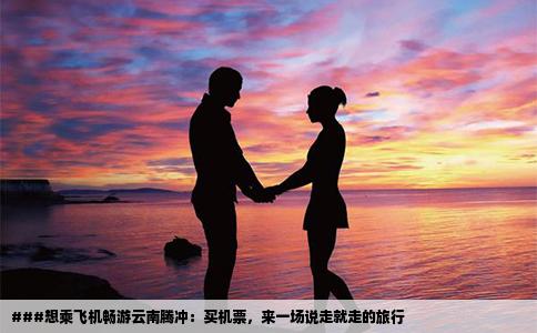 ###想乘飞机畅游云南腾冲：买机票，来一场说走就走的旅行
