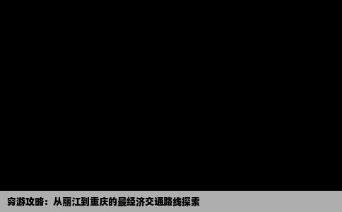 穷游攻略：从丽江到重庆的最经济交通路线探索