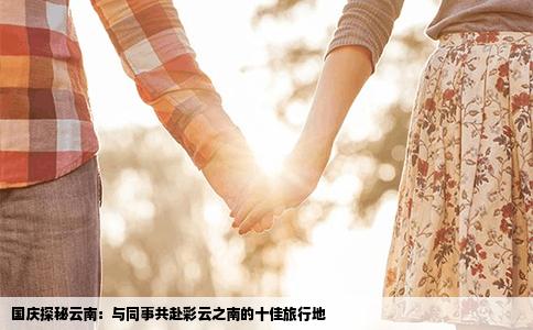 国庆探秘云南：与同事共赴彩云之南的十佳旅行地