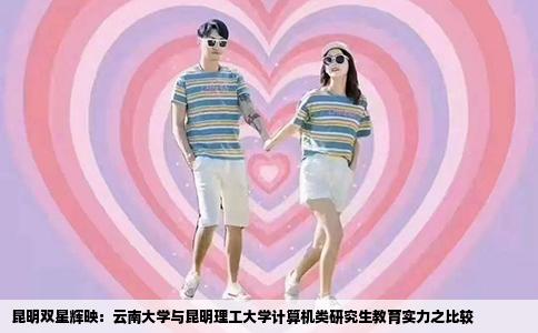 昆明双星辉映：云南大学与昆明理工大学计算机类研究生教育实力之比较