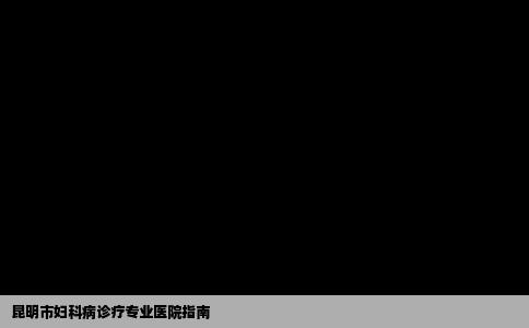 昆明市妇科病诊疗专业医院指南