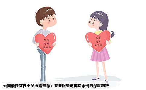 云南最佳女性不孕医院推荐：专业服务与成功案例的深度剖析