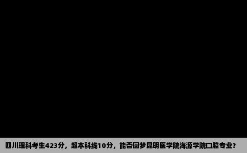 四川理科考生423分，超本科线10分，能否圆梦昆明医学院海源学院口腔专业？