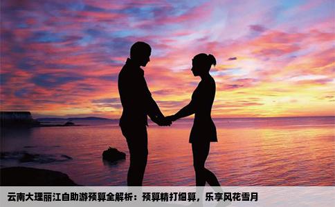 云南大理丽江自助游预算全解析：预算精打细算，乐享风花雪月